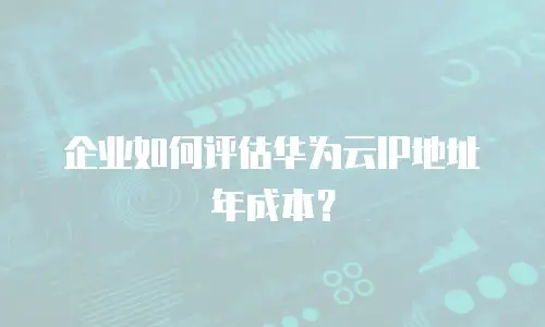 企业如何评估华为云IP地址年成本？