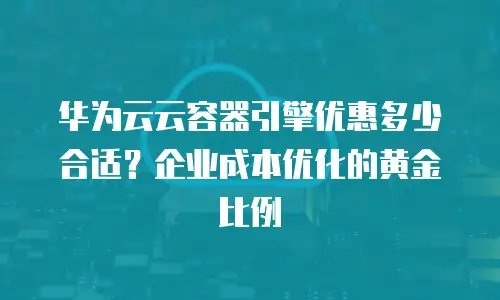 华为云云容器引擎优惠多少合适？企业成本优化的黄金比例