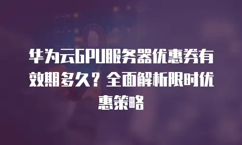华为云GPU服务器优惠券有效期多久？全面解析限时优惠策略
