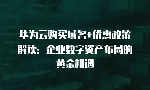 华为云购买域名+优惠政策解读：企业数字资产布局的黄金机遇