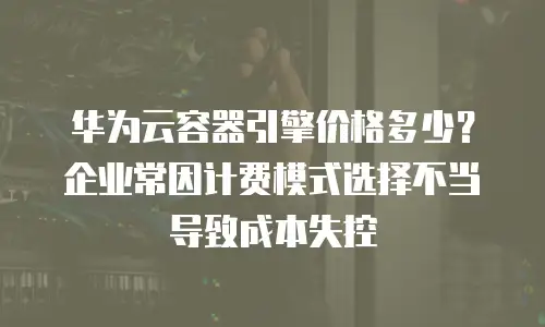 华为云容器引擎价格多少？企业常因计费模式选择不当导致成本失控