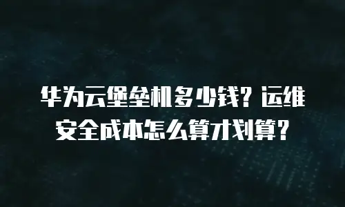 华为云堡垒机多少钱？运维安全成本怎么算才划算？