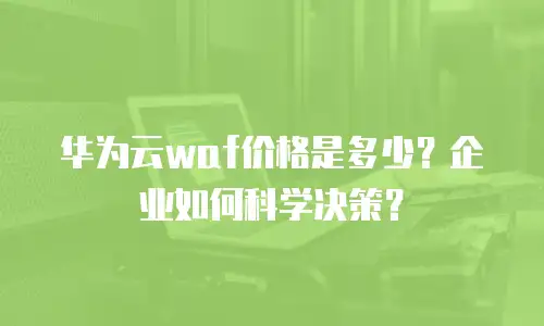 华为云waf价格是多少？企业如何科学决策？