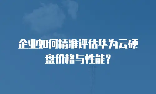 企业如何精准评估华为云硬盘价格与性能？