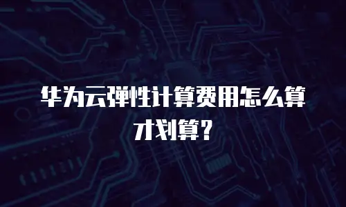 华为云弹性计算费用怎么算才划算？