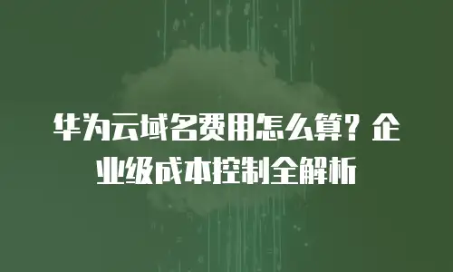 华为云域名费用怎么算？企业级成本控制全解析