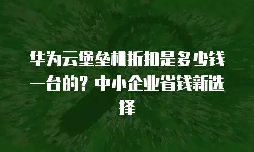 华为云堡垒机折扣是多少钱一台的？中小企业省钱新选择