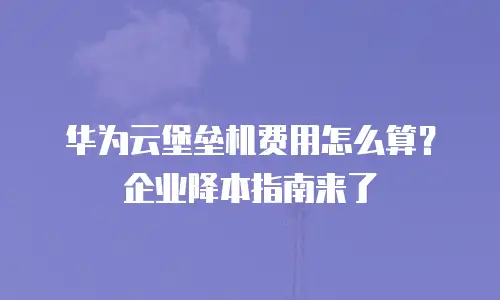 华为云堡垒机费用怎么算？企业降本指南来了