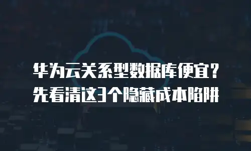 华为云关系型数据库便宜？先看清这3个隐藏成本陷阱