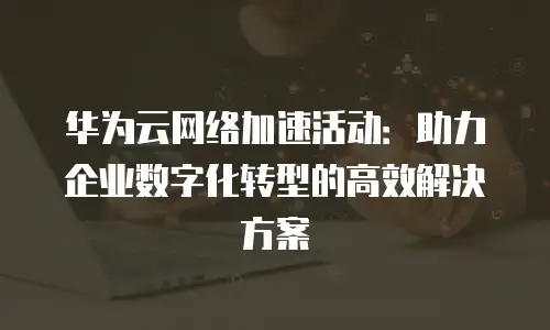华为云网络加速活动：助力企业数字化转型的高效解决方案