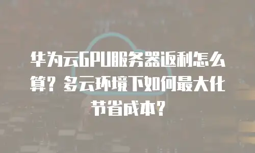 华为云GPU服务器返利怎么算？多云环境下如何最大化节省成本？