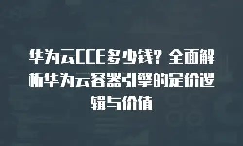 华为云CCE多少钱？全面解析华为云容器引擎的定价逻辑与价值