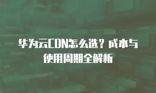 华为云CDN怎么选？成本与使用周期全解析