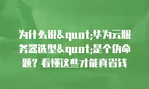 为什么说"华为云服务器选型"是个伪命题？看懂这些才能真省钱