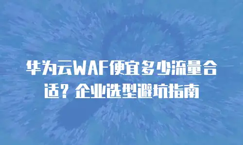 华为云WAF便宜多少流量合适？企业选型避坑指南
