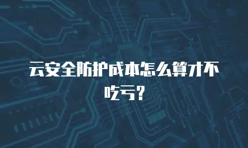 云安全防护成本怎么算才不吃亏？