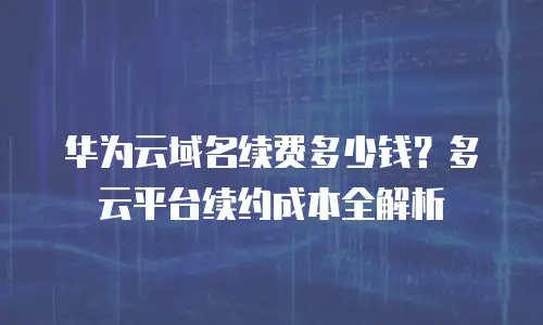 华为云域名续费多少钱？多云平台续约成本全解析
