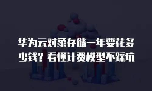 华为云对象存储一年要花多少钱？看懂计费模型不踩坑