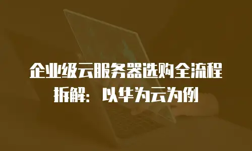 企业级云服务器选购全流程拆解：以华为云为例