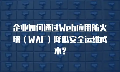 企业如何通过Web应用防火墙（WAF）降低安全运维成本？