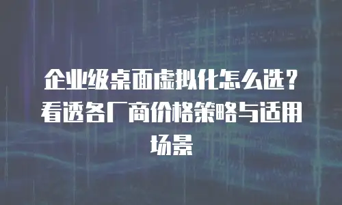企业级桌面虚拟化怎么选？看透各厂商价格策略与适用场景
