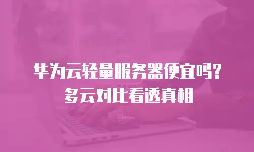 华为云轻量服务器便宜吗？多云对比看透真相