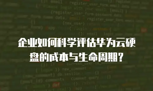 企业如何科学评估华为云硬盘的成本与生命周期？