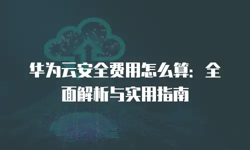 华为云安全费用怎么算：全面解析与实用指南