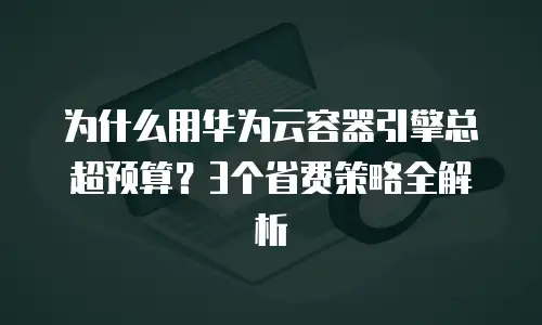 为什么用华为云容器引擎总超预算？3个省费策略全解析