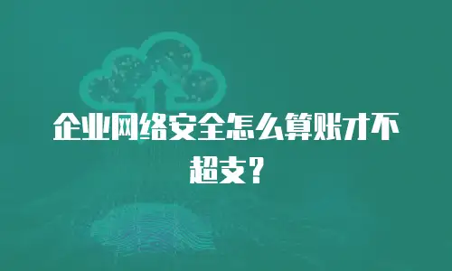 企业网络安全怎么算账才不超支？