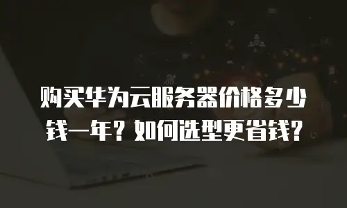 购买华为云服务器价格多少钱一年？如何选型更省钱？
