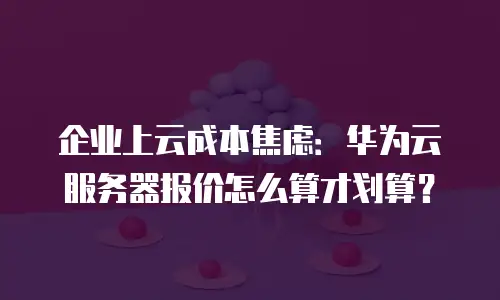企业上云成本焦虑：华为云服务器报价怎么算才划算？