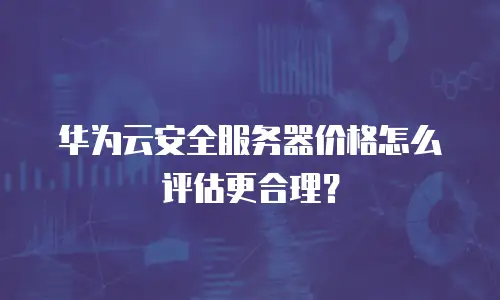 华为云安全服务器价格怎么评估更合理？