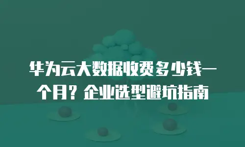 华为云大数据收费多少钱一个月？企业选型避坑指南