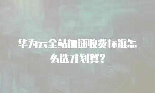 华为云全站加速收费标准怎么选才划算？