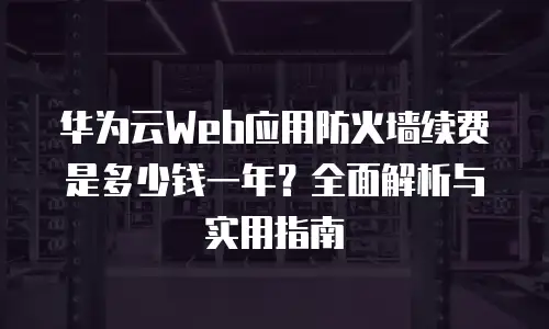 华为云Web应用防火墙续费是多少钱一年？全面解析与实用指南