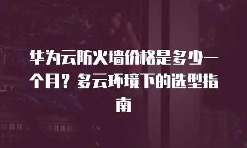 华为云防火墙价格是多少一个月？多云环境下的选型指南