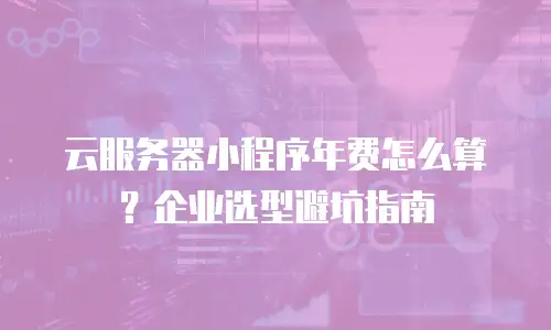 云服务器小程序年费怎么算？企业选型避坑指南