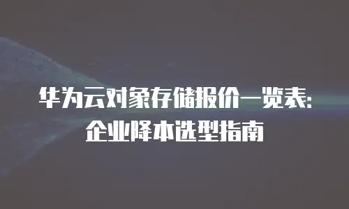 华为云对象存储报价一览表：企业降本选型指南