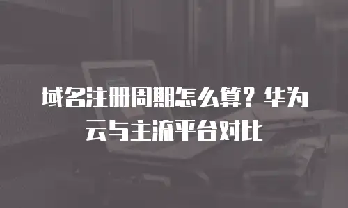 域名注册周期怎么算？华为云与主流平台对比