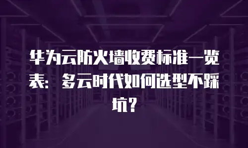 华为云防火墙收费标准一览表：多云时代如何选型不踩坑？