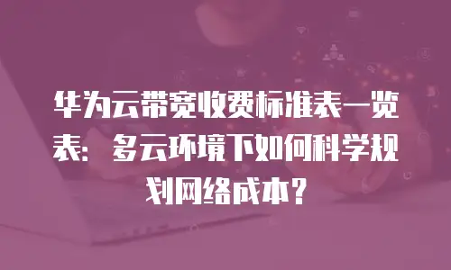 华为云带宽收费标准表一览表：多云环境下如何科学规划网络成本？
