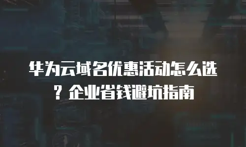 华为云域名优惠活动怎么选？企业省钱避坑指南