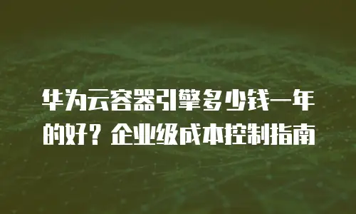 华为云容器引擎多少钱一年的好？企业级成本控制指南