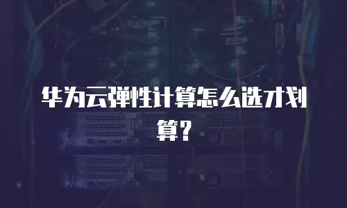 华为云弹性计算怎么选才划算？