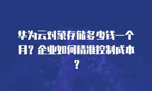 华为云对象存储多少钱一个月？企业如何精准控制成本？