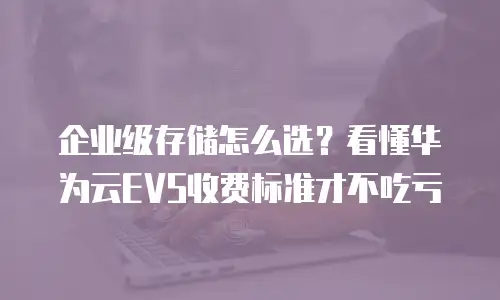 企业级存储怎么选？看懂华为云EVS收费标准才不吃亏