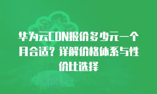 华为云CDN报价多少元一个月合适？详解价格体系与性价比选择