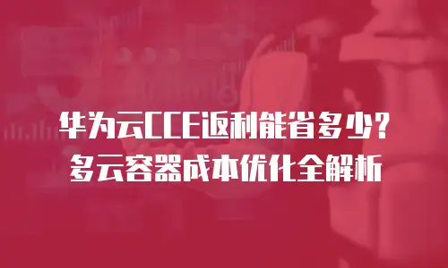 华为云CCE返利能省多少？多云容器成本优化全解析
