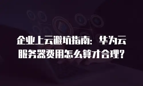 企业上云避坑指南：华为云服务器费用怎么算才合理？